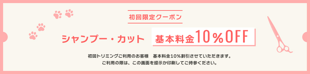 初回限定クーポン　シャンプー・カット　基本料金10%OFF　初回トリミングご利用のお客様　基本10%割引させて頂きます。　ご利用の際は、この画面を提示か印刷してご持参ください。